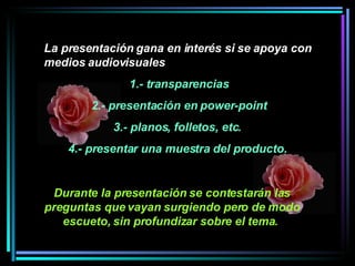 La presentación gana en interés si se apoya con medios audiovisuales 1.- transparencias 2.- presentación en power-point 3.- planos, folletos, etc.  4.- presentar una muestra del producto.   Durante la presentación se contestarán las preguntas que vayan surgiendo pero de modo escueto, sin profundizar sobre el tema.   