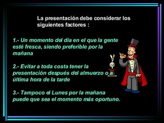 1.- Un momento del día en el que la gente esté fresca, siendo preferible por la mañana 2.- Evitar a toda costa tener la presentación después del almuerzo o a última hora de la tarde  3.- Tampoco el Lunes por la mañana puede que sea el momento más oportuno.   La presentación debe considerar los siguientes factores :  