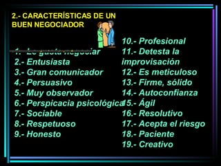 2.- CARACTERÍSTICAS DE UN BUEN NEGOCIADOR 1.- Le gusta negociar  2.- Entusiasta 3.- Gran comunicador 4.- Persuasivo  5.- Muy observador  6.- Perspicacia psicológica 7.- Sociable  8.- Respetuoso 9.- Honesto  10.- Profesional 11.- Detesta la improvisación 12.- Es meticuloso  13.- Firme, sólido  14.- Autoconfianza  15.- Ágil  16.- Resolutivo  17.- Acepta el riesgo  18.- Paciente 19.- Creativo 