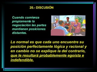 20.- DISCUSIÓN Cuando comienza propiamente la negociación las partes mantienen posiciones distantes.   Lo normal es que cada uno encuentre su posición perfectamente lógica y racional y en cambio no se explique la del contrario,  que le resultará probablemente egoísta e indefendible.   