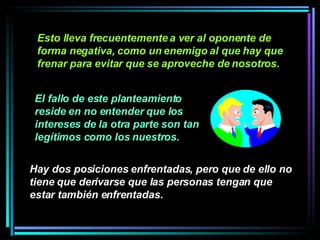 Esto lleva frecuentemente a ver al oponente de forma negativa, como un enemigo al que hay que frenar para evitar que se aproveche de nosotros.  Hay dos posiciones enfrentadas, pero que de ello no tiene que derivarse que las personas tengan que estar también enfrentadas.   El fallo de este planteamiento reside en no entender que los intereses de la otra parte son tan legítimos como los nuestros. 