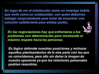 En lugar de ver al interlocutor como un enemigo habría que verlo como un colaborador, con quien debemos trabajar conjuntamente para tratar de encontrar una solución satisfactoria para ambas partes.   En las negociaciones hay que enfrentarse a los problemas con determinación pero mostrando el máximo respeto hacia las personas.   Es lógico defender nuestras posiciones y rechazar aquellos planteamientos de la otra parte con los que no coincidamos, pero ello sin dañar la imagen de nuestro oponente ya que las relaciones personales podrían resentirse.   