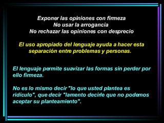 Exponer las opiniones con firmeza No usar la arrogancia  No rechazar las opiniones con desprecio El uso apropiado del lenguaje ayuda a hacer esta separación entre problemas y personas.   El lenguaje permite suavizar las formas sin perder por ello firmeza.  No es lo mismo decir "lo que usted plantea es ridículo", que decir "lamento decirle que no podemos aceptar su planteamiento".   