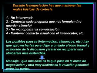 Durante la negociación hay que mantener las reglas básicas de cortesía:  1.- No interrumpir 2.- Contestar cada pregunta que nos formulen (no guardar silencio) 3.- No monopolizar la conversación 4.- Mantener contacto visual con el interlocutor, etc.  Las posibles pausas (intermedios, almuerzos, etc.) hay que aprovecharlas para dejar a un lado el tono formal y acalorado de la discusión y tratar de recuperar una atmósfera más distendida.  Mensaje : que una cosa es lo que pasa en la mesa de negociación y otra muy distinta es la relación personal entre las partes. 
