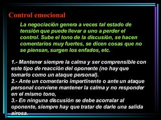 La negociación genera a veces tal estado de tensión que puede llevar a uno a perder el control. Sube el tono de la discusión, se hacen comentarios muy fuertes, se dicen cosas que no se piensan, surgen los enfados, etc.   1.- Mantener siempre la calma y ser comprensible con este tipo de reacción del oponente (no hay que tomarlo como un ataque personal).  2.- Ante un comentario impertinente o ante un ataque personal conviene mantener la calma y no responder en el mismo tono,  3.- En ninguna discusión se debe acorralar al oponente, siempre hay que tratar de darle una salida airosa.   Control emocional 