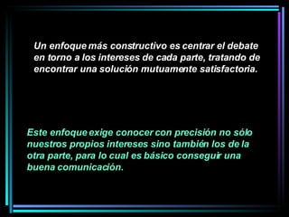 Un enfoque más constructivo es centrar el debate en torno a los intereses de cada parte, tratando de encontrar una solución mutuamente satisfactoria.   Este enfoque exige conocer con precisión no sólo nuestros propios intereses sino también los de la otra parte, para lo cual es básico conseguir una buena comunicación.   