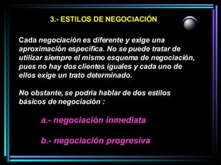 3.- ESTILOS DE NEGOCIACIÓN Cada  negociación es diferente y exige una aproximación específica. No se puede tratar de utilizar siempre el mismo esquema de negociación, pues no hay dos clientes iguales y cada uno de ellos exige un trato determinado.  No obstante, se podría hablar de dos estilos básicos de negociación :  a.- negociación inmediata b.- negociación progresiva 