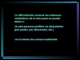 La dificultad de conocer los intereses verdaderos de la otra parte se puede deber a :  -la otra persona prefiere no desvelarlos (por pudor, por discreción, etc.) -ni el mismo los conoce realmente 