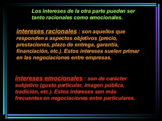 Los intereses de la otra parte pueden ser tanto racionales como emocionales.  intereses racionales  : son aquellos que responden a aspectos objetivos (precio, prestaciones, plazo de entrega, garantía, financiación, etc.). Estos intereses suelen primar en las negociaciones entre empresas. intereses emocionales  : son de carácter subjetivo (gusto particular, imagen pública, tradición, etc.). Estos intereses son más frecuentes en negociaciones entre particulares. 