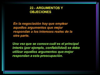 22.- ARGUMENTOS Y OBJECIONES En la negociación hay que emplear aquellos argumentos que mejor respondan a los intereses reales de la otra parte.   Una vez que se conoce cuál es el principal interés (por ejemplo, confiabilidad) se debe utilizar aquellos argumentos que mejor respondan a esta preocupación.   