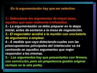 En la argumentación hay que ser selectivo.   1.- Seleccionar los argumentos de mayor peso, aquellos que sean realmente irrefutables.   2.- La argumentación se debe preparar en la etapa inicial, antes de sentarse a la mesa de negociación.  3.- El negociador acudirá a la reunión con una batería de argumentos a emplear.  4.- A medida que vaya detectando cuales son las preocupaciones principales del interlocutor se irá centrando en aquellos argumentos que mejor respondan a las mismas.  5.-  Los argumentos hay que presentarlos con firmeza, con convicción, pero sin prepotencia (podría originar rechazo en la otra parte).   