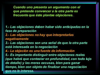1.- Las objeciones deben haber sido anticipadas en la fase de preparación  2.- Las objeciones no hay que interpretarlas negativamente 3.- Las objeciones son una señal de que la otra parte está interesada en la negociación 4.- L a objeción es una fuente de información  5.- Es importante distinguir entre objeciones reales (que habrá que contestar en profundidad, con todo lujo de detalle) y las meras excusas, bien para ganar tiempo, bien con objeto de finalizar una negociación que no le interesa.   Cuando uno presenta un argumento con el que pretende convencer a la otra parte es frecuente que éste plantee objeciones.  