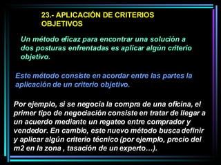 23.- APLICACIÓN DE CRITERIOS OBJETIVOS  Un método eficaz para encontrar una solución a dos posturas enfrentadas es aplicar algún criterio objetivo.   Este método consiste en acordar entre las partes la aplicación de un criterio objetivo.   Por ejemplo, si se negocia la compra de una oficina, el primer tipo de negociación consiste en tratar de llegar a un acuerdo mediante un regateo entre comprador y vendedor. En cambio, este nuevo método busca definir y aplicar algún criterio técnico (por ejemplo, precio del m2 en la zona , tasación de un experto…).   