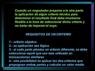 Cuando un negociador propone a la otra parte la aplicación de algún criterio técnico para determinar el resultado final debe mostrarse flexible a la hora de seleccionar dicho criterio y no tratar de imponer el suyo.   REQUISITOS DE UN CRITERIO 1.- criterio objetivo 2.- su aplicación sea lógica  3.- si cada parte plantea un criterio diferente, se debe seleccionar aquél que sea más utilizado en transacciones similares 4.- otra posibilidad es aplicar los dos criterios que propugnan ambas partes y calcular un valor medio  