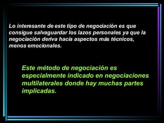 Este método de negociación es especialmente indicado en negociaciones multilaterales donde hay muchas partes implicadas.   Lo interesante de este tipo de negociación es que consigue salvaguardar los lazos personales ya que la negociación deriva hacía aspectos más técnicos, menos emocionales. 