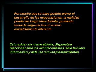 Por mucho que se haya podido prever el desarrollo de las negociaciones, la realidad puede ser luego bien distinta, pudiendo tomar la negociación un rumbo completamente diferente.   Esto exige una mente abierta, dispuesta a reaccionar ante los acontecimientos, ante la nueva información y ante los nuevos planteamientos.   