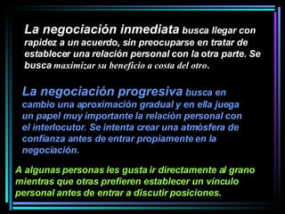 La negociación inmediata  busca llegar con rapidez a un acuerdo, sin preocuparse en tratar de establecer una relación personal con la otra parte. Se busca  maximizar su beneficio a costa del otro .  La negociación progresiva  busca en cambio una aproximación gradual y en ella juega un papel muy importante la relación personal con el interlocutor. Se intenta crear una atmósfera de confianza antes de entrar propiamente en la negociación.   A algunas personas les gusta ir directamente al grano mientras que otras prefieren establecer un vínculo personal antes de entrar a discutir posiciones.   