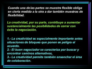 Cuando una de las partes se muestra flexible obliga en cierta medida a la otra a dar también muestras de flexibilidad.  1.- La creatividad es especialmente importante antes situaciones de bloqueo que ponen en peligro el acuerdo.  2.- El buen negociador se caracteriza por buscar y encontrar caminos alternativos,  3.- La creatividad permite también ensanchar el área de colaboración.  La creatividad, por su parte, contribuye a aumentar sustancialmente las posibilidades de cerrar con éxito la negociación. 