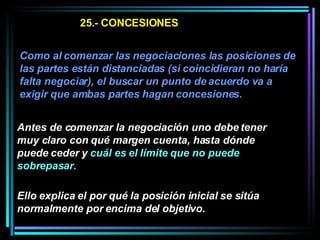 25.- CONCESIONES Como al comenzar las negociaciones las posiciones de las partes están distanciadas (si coincidieran no haría falta negociar), el buscar un punto de acuerdo va a exigir que ambas partes hagan concesiones.   Antes de comenzar la negociación uno debe tener muy claro con qué margen cuenta, hasta dónde puede ceder y  cuál es el límite que no puede sobrepasar.   Ello explica el por qué la posición inicial se sitúa normalmente por encima del objetivo.  