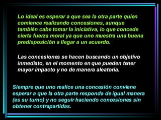 Lo ideal es esperar a que sea la otra parte quien comience realizando concesiones, aunque también cabe tomar la iniciativa, lo que concede cierta fuerza moral ya que uno muestra una buena predisposición a llegar a un acuerdo.   Las concesiones se hacen buscando un objetivo inmediato, en el momento en que pueden tener mayor impacto y no de manera aleatoria.   Siempre que uno realice una concesión conviene esperar a que la otra parte responda de igual manera (es su turno) y no seguir haciendo concesiones sin obtener contrapartidas.   