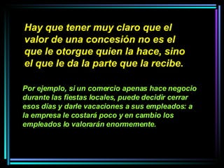 Hay que tener muy claro que el valor de una concesión no es el que le otorgue quien la hace, sino el que le da la parte que la recibe.   Por ejemplo, si un comercio apenas hace negocio durante las fiestas locales, puede decidir cerrar esos días y darle vacaciones a sus empleados: a la empresa le costará poco y en cambio los empleados lo valorarán enormemente.   