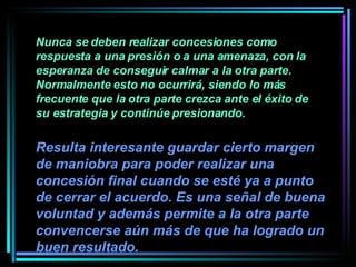 Nunca se deben realizar concesiones como respuesta a una presión o a una amenaza, con la esperanza de conseguir calmar a la otra parte. Normalmente esto no ocurrirá, siendo lo más frecuente que la otra parte crezca ante el éxito de su estrategia y continúe presionando.   Resulta interesante guardar cierto margen de maniobra para poder realizar una concesión final cuando se esté ya a punto de cerrar el acuerdo. Es una señal de buena voluntad y además permite a la otra parte convencerse aún más de que ha logrado un buen resultado.   