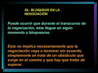 26.- BLOQUEOS EN LA NEGOCIACIÓN Puede ocurrir que durante el transcurso de la negociación, ésta llegue en algún momento a bloquearse.  Esto no implica necesariamente que la negociación vaya a terminar sin acuerdo, simplemente se trata de un obstáculo que surge en el camino y que hay que tratar de superar.   
