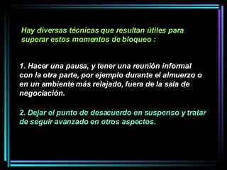 Hay diversas técnicas que resultan útiles para superar estos momentos de bloqueo :   1. Hacer una pausa, y tener una reunión informal con la otra parte, por ejemplo durante el almuerzo o en un ambiente más relajado, fuera de la sala de negociación.  2. Dejar el punto de desacuerdo en suspenso y tratar de seguir avanzado en otros aspectos.  