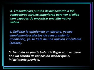 3. Trasladar los puntos de desacuerdo a los respectivos niveles superiores para ver si ellos son capaces de encontrar una alternativa válida.   4. Solicitar la opinión de un experto, ya sea simplemente a efectos de asesoramiento (mediador), ya se trate de una opinión vinculante (arbitro).   5. También se puede tratar de llegar a un acuerdo con un ámbito de aplicación menor que el inicialmente previsto.   
