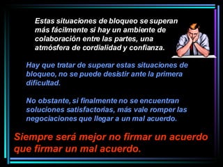 Estas situaciones de bloqueo se superan más fácilmente si hay un ambiente de colaboración entre las partes, una atmósfera de cordialidad y confianza.  Siempre será mejor no firmar un acuerdo que firmar un mal acuerdo.   Hay que tratar de superar estas situaciones de bloqueo, no se puede desistir ante la primera dificultad.  No obstante, si finalmente no se encuentran soluciones satisfactorias, más vale romper las negociaciones que llegar a un mal acuerdo.   