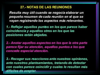 27.- NOTAS DE LAS REUNIONES Resulta muy útil cuando se negocia elaborar un pequeño resumen de cada reunión en el que se vayan registrando los aspectos más relevantes.   1.- Reflejar aquellos puntos en los que parece haber coincidencia y aquellos otros en los que las posiciones están alejadas.  2.- Anotar aquellos aspectos en los que la otra parte parece fijar su atención, aquellos puntos a los que concede especial atención.   3.- Recoger sus reacciones ante nuestras opiniones, ante nuestros planteamientos, tratando de detectar con cuales parece coincidir y cuales le resultan más difíciles de aceptar.  