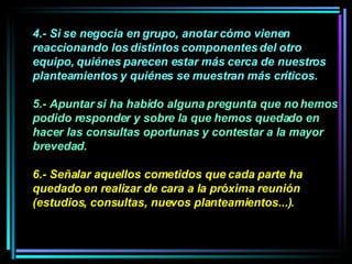 4.- Si se negocia en grupo, anotar cómo vienen reaccionando los distintos componentes del otro equipo, quiénes parecen estar más cerca de nuestros planteamientos y quiénes se muestran más críticos. 5.- Apuntar si ha habido alguna pregunta que no hemos podido responder y sobre la que hemos quedado en hacer las consultas oportunas y contestar a la mayor brevedad.  6.- Señalar aquellos cometidos que cada parte ha quedado en realizar de cara a la próxima reunión (estudios, consultas, nuevos planteamientos...). 