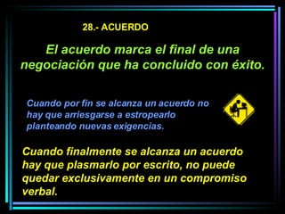 28.- ACUERDO El acuerdo marca el final de una negociación que ha concluido con éxito.   Cuando por fin se alcanza un acuerdo no hay que arriesgarse a estropearlo planteando nuevas exigencias.   Cuando finalmente se alcanza un acuerdo hay que plasmarlo por escrito, no puede quedar exclusivamente en un compromiso verbal.   