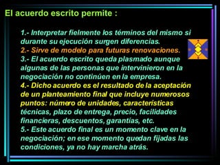 1.- Interpretar fielmente los términos del mismo si durante su ejecución surgen diferencias.  2.- Sirve de modelo para futuras renovaciones.   3.- El acuerdo escrito queda plasmado aunque algunas de las personas que intervinieron en la negociación no continúen en la empresa.  4.- Dicho acuerdo es el resultado de la aceptación de un planteamiento final que incluye numerosos puntos: número de unidades, características  técnicas, plazo de entrega, precio, facilidades financieras, descuentos, garantías, etc. 5.- Este acuerdo final es un momento clave en la negociación; en ese momento quedan fijadas las condiciones, ya no hay marcha atrás.   El acuerdo escrito permite :  