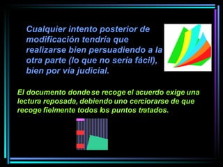 Cualquier intento posterior de modificación tendría que realizarse bien persuadiendo a la otra parte (lo que no sería fácil), bien por vía judicial.   El documento donde se recoge el acuerdo exige una lectura reposada, debiendo uno cerciorarse de que recoge fielmente todos los puntos tratados.   