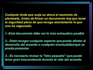 Cualquier duda que surja es ahora el momento de plantearla. Antes de firmar un documento hay que tener la seguridad plena de que recoge exactamente lo que uno ha negociado.  1.-Este documento debe ser lo más exhaustivo posible 2.- Debe recoger cualquier aspecto que pueda afectar al desarrollo del acuerdo o cualquier eventualidad que se pueda presentar.  3.- Es necesario revisar la "letra pequeña" que puede tener gran trascendencia durante la vida del acuerdo. 