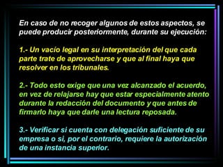 En caso de no recoger algunos de estos aspectos, se puede producir posteriormente, durante su ejecución:  1.- Un vacío legal en su interpretación del que cada parte trate de aprovecharse y que al final haya que resolver en los tribunales.   2.- Todo esto exige que una vez alcanzado el acuerdo, en vez de relajarse hay que estar especialmente atento durante la redacción del documento y que antes de firmarlo haya que darle una lectura reposada.  3.- Verificar si cuenta con delegación suficiente de su empresa o si, por el contrario, requiere la autorización de una instancia superior.   