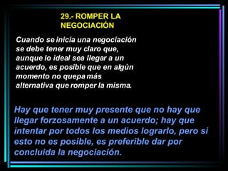 29.- ROMPER LA NEGOCIACIÓN Cuando se inicia una negociación se debe tener muy claro que, aunque lo ideal sea llegar a un acuerdo, es posible que en algún momento no quepa más alternativa que romper la misma.   Hay que tener muy presente que no hay que llegar forzosamente a un acuerdo; hay que intentar por todos los medios lograrlo, pero si esto no es posible, es preferible dar por concluida la negociación.   
