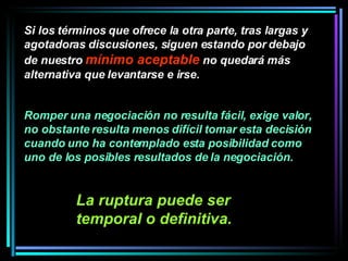 Si los términos que ofrece la otra parte, tras largas y agotadoras discusiones, siguen estando por debajo de nuestro  mínimo aceptable  no quedará más alternativa que levantarse e irse. Romper una negociación no resulta fácil, exige valor, no obstante resulta menos difícil tomar esta decisión cuando uno ha contemplado esta posibilidad como uno de los posibles resultados de la negociación.   La ruptura puede ser temporal o definitiva.   