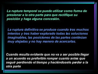 La ruptura temporal se puede utilizar como forma de presionar a la otra parte para que rectifique su posición y haga alguna concesión.  Cuando resulta evidente que no va a ser posible llegar a un acuerdo es preferible romper cuanto antes que seguir perdiendo el tiempo y haciéndoselo perder a la otra parte   La ruptura definitiva se produce cuando tras muchos intentos y tras haber explorado todas las soluciones imaginables, las posiciones de las partes continúan muy alejadas y no hay manera de acercarlas. 