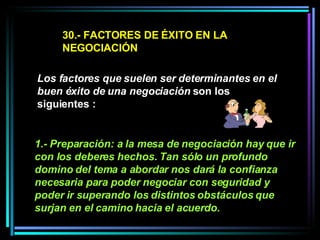 30.- FACTORES DE ÉXITO EN LA NEGOCIACIÓN Los factores que suelen ser determinantes en el buen éxito de una negociación  son los siguientes :  1.- Preparación: a la mesa de negociación hay que ir con los deberes hechos. Tan sólo un profundo domino del tema a abordar nos dará la confianza necesaria para poder negociar con seguridad y poder ir superando los distintos obstáculos que surjan en el camino hacia el acuerdo.   