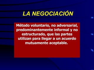 LA NEGOCIACIÓN Método voluntario, no adversarial, predominantemente informal y no estructurado, que las partes utilizan para llegar a un acuerdo mutuamente aceptable.  