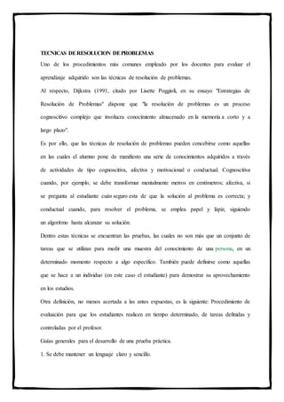 TECNICAS DERESOLUCION DEPROBLEMAS
Uno de los procedimientos más comunes empleado por los docentes para evaluar el
aprendizaje adquirido son las técnicas de resolución de problemas.
Al respecto, Dijkstra (1991, citado por Lisette Poggioli, en su ensayo "Estrategias de
Resolución de Problemas" dispone que "la resolución de problemas es un proceso
cognoscitivo complejo que involucra conocimiento almacenado en la memoria a corto y a
largo plazo".
Es por ello, que las técnicas de resolución de problemas pueden concebirse como aquellas
en las cuales el alumno pone de manifiesto una serie de conocimientos adquiridos a través
de actividades de tipo cognoscitiva, afectiva y motivacional o conductual. Cognoscitiva
cuando, por ejemplo, se debe transformar mentalmente metros en centímetros; afectiva, si
se pregunta al estudiante cuán seguro esta de que la solución al problema es correcta; y
conductual cuando, para resolver el problema, se emplea papel y lápiz, siguiendo
un algoritmo hasta alcanzar su solución.
Dentro estas técnicas se encuentran las pruebas, las cuales no son más que un conjunto de
tareas que se utilizan para medir una muestra del conocimiento de una persona, en un
determinado momento respecto a algo específico. También puede definirse como aquellas
que se hace a un individuo (en este caso el estudiante) para demostrar su aprovechamiento
en los estudios.
Otra definición, no menos acertada a las antes expuestas, es la siguiente: Procedimiento de
evaluación para que los estudiantes realicen en tiempo determinado, de tareas definidas y
controladas por el profesor.
Guías generales para el desarrollo de una prueba práctica.
1. Se debe mantener un lenguaje claro y sencillo.
 