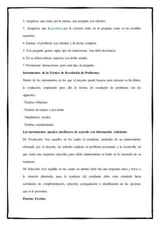 2. Asegúrese que exista por lo menos, una pregunta por objetivo.
3. Asegúrese que la gramática sea la correcta tanto en la pregunta como en las posibles
repuestas.
4. Enuncie el problema con claridad y de forma completa.
5. Si la pregunta genera algún tipo de controversia, ésta debe desecharse.
6. No se deben enfocar aspectos con doble sentido.
7. Promocione instrucciones para cada tipo de pregunta.
Instrumentos de la Técnica de Resolución de Problemas:
Dentro de los instrumentos en los que el docente puede basarse para alcanzar su fin último,
la evaluación, empleando para ello la técnica de resolución de problemas son los
siguientes:
· Pruebas Objetivas
· Pruebas de ensayo o por temas
· Simuladores escritos
· Pruebas estandarizadas
Los instrumentos pueden clasificarse de acuerdo a la información solicitada:
De Producción: Son aquellos en los cuales el estudiante, partiendo de un planteamiento
efectuado por el docente, da solución explícita al problema presentado y lo desarrolla, sin
que exista una respuesta específica para dicho planteamiento ni límite en la extensión de su
respuesta.
De Selección: Son aquellas en las cuales en alumno debe dar una respuesta única y breve a
la situación planteada, pues la conducta del estudiante debe estar orientada hacia
actividades de complementación, selección, jerarquización o identificación de las opciones
que se le presentan.
Pruebas Escritas
 