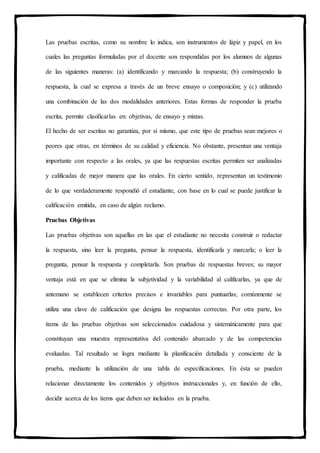 Las pruebas escritas, como su nombre lo indica, son instrumentos de lápiz y papel, en los
cuales las preguntas formuladas por el docente son respondidas por los alumnos de algunas
de las siguientes maneras: (a) identificando y marcando la respuesta; (b) construyendo la
respuesta, la cual se expresa a través de un breve ensayo o composición; y (c) utilizando
una combinación de las dos modalidades anteriores. Estas formas de responder la prueba
escrita, permite clasificarlas en: objetivas, de ensayo y mixtas.
El hecho de ser escritas no garantiza, por sí mismo, que este tipo de pruebas sean mejores o
peores que otras, en términos de su calidad y eficiencia. No obstante, presentan una ventaja
importante con respecto a las orales, ya que las respuestas escritas permiten ser analizadas
y calificadas de mejor manera que las orales. En cierto sentido, representan un testimonio
de lo que verdaderamente respondió el estudiante, con base en lo cual se puede justificar la
calificación emitida, en caso de algún reclamo.
Pruebas Objetivas
Las pruebas objetivas son aquellas en las que el estudiante no necesita construir o redactar
la respuesta, sino leer la pregunta, pensar la respuesta, identificarla y marcarla; o leer la
pregunta, pensar la respuesta y completarla. Son pruebas de respuestas breves; su mayor
ventaja está en que se elimina la subjetividad y la variabilidad al calificarlas, ya que de
antemano se establecen criterios precisos e invariables para puntuarlas; comúnmente se
utiliza una clave de calificación que designa las respuestas correctas. Por otra parte, los
ítems de las pruebas objetivas son seleccionados cuidadosa y sistemáticamente para que
constituyan una muestra representativa del contenido abarcado y de las competencias
evaluadas. Tal resultado se logra mediante la planificación detallada y consciente de la
prueba, mediante la utilización de una tabla de especificaciones. En ésta se pueden
relacionar directamente los contenidos y objetivos instruccionales y, en función de ello,
decidir acerca de los ítems que deben ser incluidos en la prueba.
 