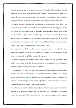 Tomando en cuenta que no es posible comprobar la totalidad del conocimiento deseable
dentro de un área dada, debe prestarse mucha atención a la selección de los ítems, en el
sentido de que éstos sean importantes (no triviales) y representativos de los hechos,
conceptos, principios y aplicaciones particulares que se espera domine el estudiante.
Las pruebas objetivas están integradas por ítems que se caracterizan por su brevedad y por
la rapidez con que pueden ser respondidos. Este atributo constituye otra ventaja, por cuanto
ello permite un muestreo más amplio y sistemático del conocimiento del que sería posible
por otros medios. Algunos autores consideran que aun cuando la capacidad de reconocer
una alternativa de respuesta correcta no supone necesariamente la capacidad de recordarla
espontáneamente, la correlación entre ambas es razonablemente buena (ver, por ejemplo,
Plumlee, 1947; Tyler, 1934, citados por Ausubel y cols., 1983).
Una ventaja adicional de las pruebas objetivas consiste en que permite refinar los ítems
después de utilizarlos inicialmente, para aumentar la claridad y la discriminabilidad de los
mismos y, con ello, la confiabilidad y validez de la prueba.
Las pruebas objetivas han recibido serias críticas, algunas de ellas justificadas, pero
muchas otras basadas en la falta de comprensión de su naturaleza, funciones y limitaciones
inherentes. Algunas de estas críticas son las siguientes:
1. Se argumenta y, a veces con razón, que las pruebas objetivas miden el reconocimiento
mecánico de ítems de conocimiento o de información referida a hechos, datos o fechas
(primer nivel de la taxonomía de Bloom); que son relativamente triviales e inconexos, en
lugar de la comprensión genuina de conceptos, principios y relaciones amplios, así como la
capacidad de interpretar hechos y aplicar conocimientos.
2. Ciertamente, la pruebas objetivas tienen algunas limitaciones para medir conocimientos
referidos a los procesos cognitivos de más alto nivel (v.g., evaluación). Sin embargo,
cuando la persona que elabora la prueba sabe como hacerlo, en algunos casos se puede
 