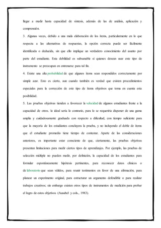 llegar a medir hasta capacidad de síntesis, además de las de análisis, aplicación y
comprensión.
3. Algunas veces, debido a una mala elaboración de los ítems, particularmente en lo que
respecta a las alternativas de respuestas, la opción correcta puede ser fácilmente
identificada o deducida, sin que ello implique un verdadero conocimiento del asunto por
parte del estudiante. Esta debilidad es subsanable si quienes desean usar este tipo de
instrumento se preocupan en entrenarse para tal fin.
4. Existe una alta probabilidad de que algunos ítems sean respondidos correctamente por
simple azar. Esto es cierto, aun cuando también es verdad que existen procedimientos
especiales para la corrección de este tipo de ítems objetivos que toma en cuenta esta
posibilidad.
5. Las pruebas objetivas tienden a favorecer la velocidad de algunos estudiantes frente a la
capacidad de otros. lo ideal sería lo contrario, para lo se requeriría disponer de una gama
amplia y cuidadosamente graduada con respecto a dificultad, con tiempo suficiente para
que la mayoría de los estudiantes concluyera la prueba, y no incluyendo el doble de ítems
que el estudiante promedio tiene tiempo de contestar. Aparte de las consideraciones
anteriores, es importante estar consciente de que, ciertamente, las pruebas objetivas
presentan limitaciones para medir ciertos tipos de aprendizajes. Por ejemplo, las pruebas de
selección múltiple no pueden medir, por definición, la capacidad de los estudiantes para
formular espontáneamente hipótesis pertinentes, para reconocer datos clínicos o
de laboratorio que sean válidos, para reunir testimonios en favor de una afirmación, para
planear un experimento original, para estructurar un argumento defendible o para realizar
trabajos creativos; sin embargo existen otros tipos de instrumentos de medición para probar
el logro de estos objetivos (Ausubel y cols., 1983).
 