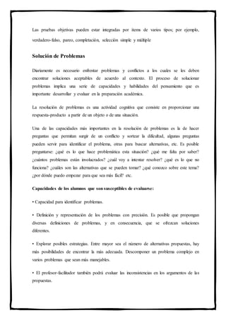 Las pruebas objetivas pueden estar integradas por ítems de varios tipos; por ejemplo,
verdadero-falso, pareo, completación, selección simple y múltiple
Solución de Problemas
Diariamente es necesario enfrentar problemas y conflictos a los cuales se les deben
encontrar soluciones aceptables de acuerdo al contexto. El proceso de solucionar
problemas implica una serie de capacidades y habilidades del pensamiento que es
importante desarrollar y evaluar en la preparación académica.
La resolución de problemas es una actividad cognitiva que consiste en proporcionar una
respuesta-producto a partir de un objeto o de una situación.
Una de las capacidades más importantes en la resolución de problemas es la de hacer
preguntas que permitan surgir de un conflicto y sortear la dificultad, algunas preguntas
pueden servir para identificar el problema, otras para buscar alternativas, etc. Es posible
preguntarse: ¿qué es lo que hace problemática esta situación? ¿qué me falta por saber?
¿cuántos problemas están involucrados? ¿cuál voy a intentar resolver? ¿qué es lo que no
funciona? ¿cuáles son las alternativas que se pueden tomar? ¿qué conozco sobre este tema?
¿por dónde puedo empezar para que sea más fácil? etc.
Capacidades de los alumnos que son susceptibles de evaluarse:
• Capacidad para identificar problemas.
• Definición y representación de los problemas con precisión. Es posible que propongan
diversas definiciones de problemas, y en consecuencia, que se ofrezcan soluciones
diferentes.
• Explorar posibles estrategias. Entre mayor sea el número de alternativas propuestas, hay
más posibilidades de encontrar la más adecuada. Descomponer un problema complejo en
varios problemas que sean más manejables.
• El profesor-facilitador también podrá evaluar las inconsistencias en los argumentos de las
propuestas.
 