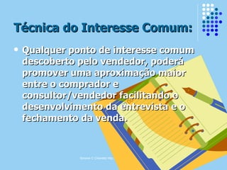 Simone C Chiaretto http://simonechiaretto.zip.net
Técnica do Interesse Comum:Técnica do Interesse Comum:
 Qualquer ponto de interesse comumQualquer ponto de interesse comum
descoberto pelo vendedor, poderádescoberto pelo vendedor, poderá
promover uma aproximação maiorpromover uma aproximação maior
entre o comprador eentre o comprador e
consultor/vendedor facilitando oconsultor/vendedor facilitando o
desenvolvimento da entrevista e odesenvolvimento da entrevista e o
fechamento da venda.fechamento da venda.
 