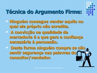 Simone C Chiaretto http://simonechiaretto.zip.net
Técnica do Argumento Firme:Técnica do Argumento Firme:
 Ninguém consegue vender aquilo noNinguém consegue vender aquilo no
qual ele próprio não acredita.qual ele próprio não acredita.
 A convicção na qualidade daA convicção na qualidade da
mercadoria é a que gera a confiançamercadoria é a que gera a confiança
necessária à persuasão.necessária à persuasão.
 Desta forma ninguém compra se nãoDesta forma ninguém compra se não
sentir segurança nas palavras dosentir segurança nas palavras do
consultor/vendedor.consultor/vendedor.
 